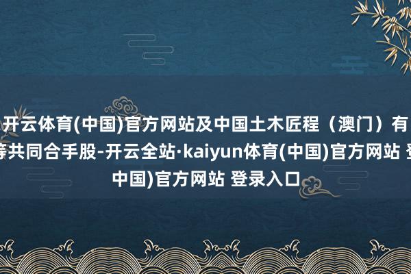 开云体育(中国)官方网站及中国土木匠程（澳门）有限公司等共同合手股-开云全站·kaiyun体育(中国)官方网站 登录入口