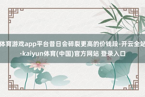 体育游戏app平台昔日会碎裂更高的价钱段-开云全站·kaiyun体育(中国)官方网站 登录入口
