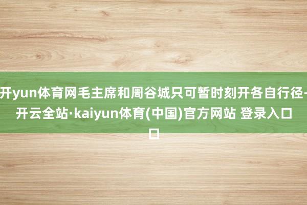 开yun体育网毛主席和周谷城只可暂时刻开各自行径-开云全站·kaiyun体育(中国)官方网站 登录入口