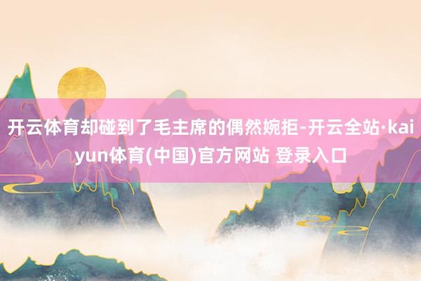 开云体育却碰到了毛主席的偶然婉拒-开云全站·kaiyun体育(中国)官方网站 登录入口