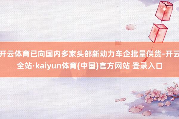 开云体育已向国内多家头部新动力车企批量供货-开云全站·kaiyun体育(中国)官方网站 登录入口