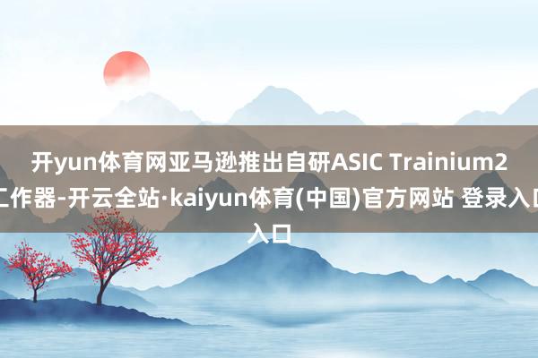 开yun体育网亚马逊推出自研ASIC Trainium2工作器-开云全站·kaiyun体育(中国)官方网站 登录入口