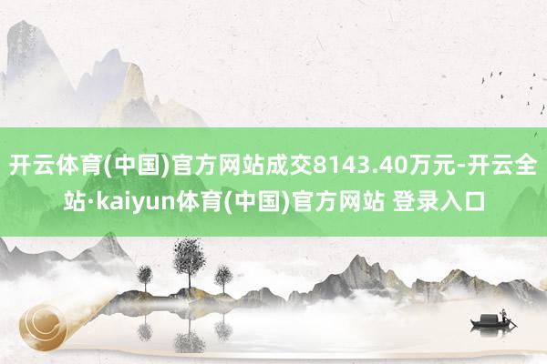 开云体育(中国)官方网站成交8143.40万元-开云全站·kaiyun体育(中国)官方网站 登录入口