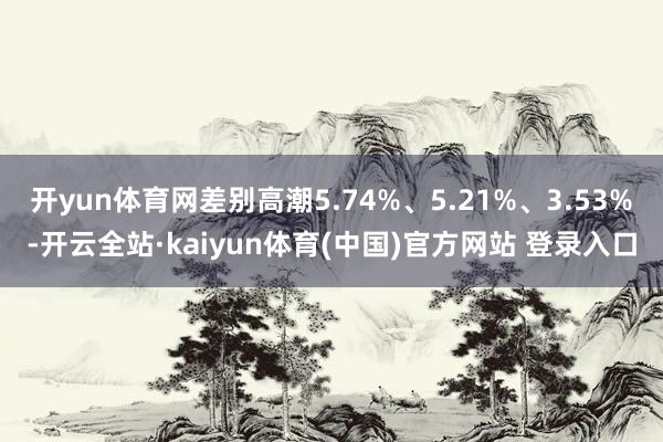 开yun体育网差别高潮5.74%、5.21%、3.53%-开云全站·kaiyun体育(中国)官方网站 登录入口