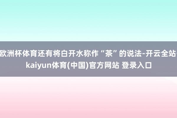 欧洲杯体育还有将白开水称作“茶”的说法-开云全站·kaiyun体育(中国)官方网站 登录入口