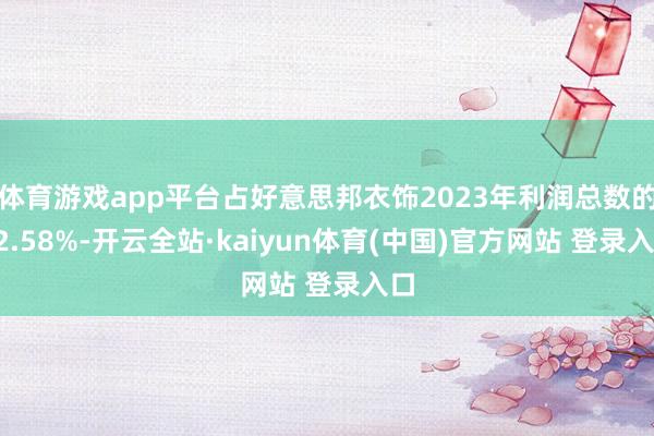 体育游戏app平台占好意思邦衣饰2023年利润总数的62.58%-开云全站·kaiyun体育(中国)官方网站 登录入口