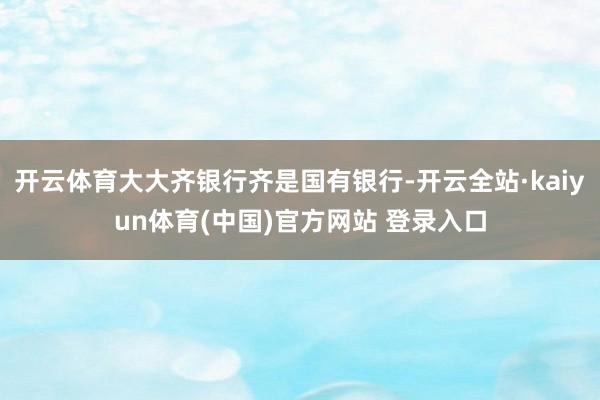 开云体育大大齐银行齐是国有银行-开云全站·kaiyun体育(中国)官方网站 登录入口
