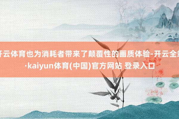 开云体育也为消耗者带来了颠覆性的画质体验-开云全站·kaiyun体育(中国)官方网站 登录入口