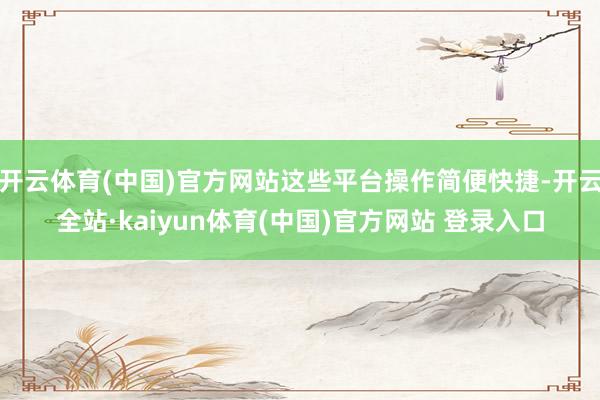 开云体育(中国)官方网站这些平台操作简便快捷-开云全站·kaiyun体育(中国)官方网站 登录入口