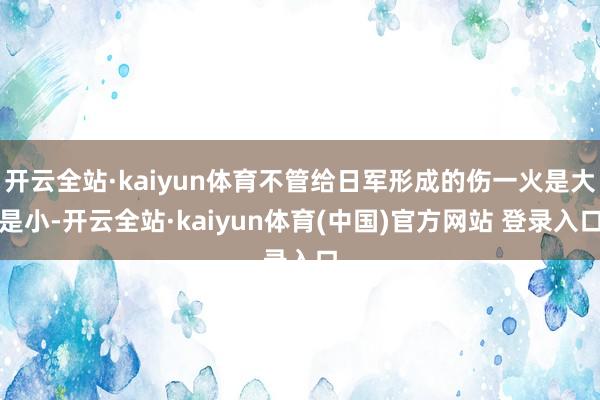 开云全站·kaiyun体育不管给日军形成的伤一火是大是小-开云全站·kaiyun体育(中国)官方网站 登录入口