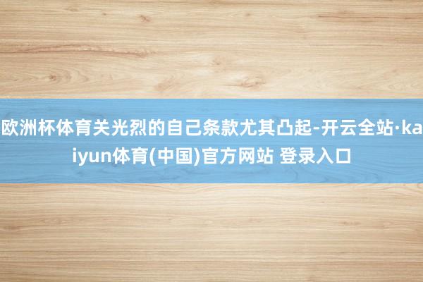 欧洲杯体育关光烈的自己条款尤其凸起-开云全站·kaiyun体育(中国)官方网站 登录入口