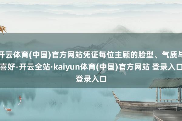 开云体育(中国)官方网站凭证每位主顾的脸型、气质与喜好-开云全站·kaiyun体育(中国)官方网站 登录入口