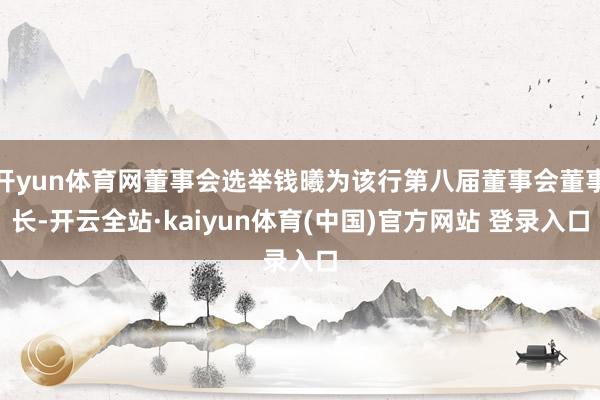 开yun体育网董事会选举钱曦为该行第八届董事会董事长-开云全站·kaiyun体育(中国)官方网站 登录入口