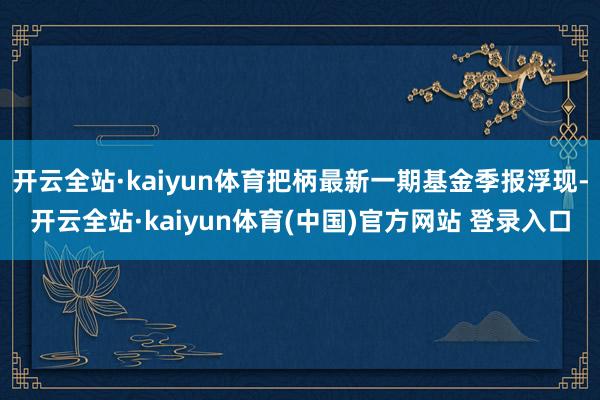 开云全站·kaiyun体育把柄最新一期基金季报浮现-开云全站·kaiyun体育(中国)官方网站 登录入口