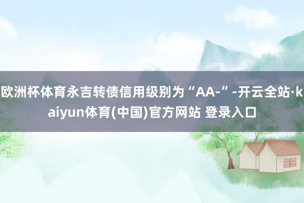 欧洲杯体育永吉转债信用级别为“AA-”-开云全站·kaiyun体育(中国)官方网站 登录入口