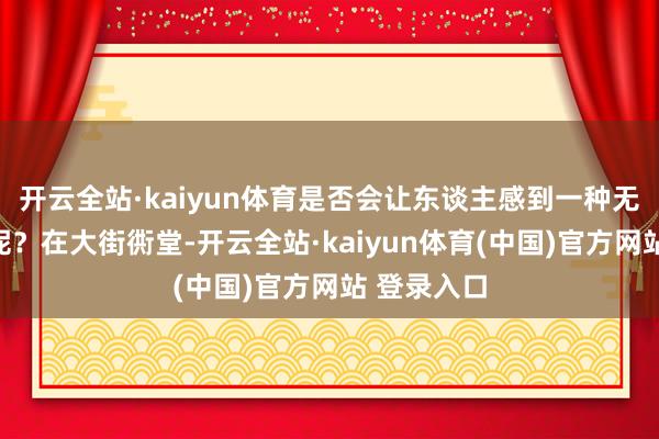 开云全站·kaiyun体育是否会让东谈主感到一种无形的压力呢？在大街衖堂-开云全站·kaiyun体育(中国)官方网站 登录入口