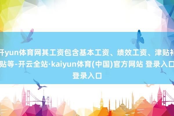 开yun体育网其工资包含基本工资、绩效工资、津贴补贴等-开云全站·kaiyun体育(中国)官方网站 登录入口