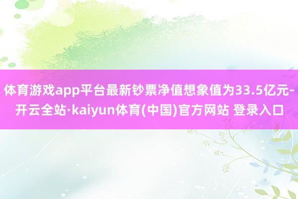 体育游戏app平台最新钞票净值想象值为33.5亿元-开云全站·kaiyun体育(中国)官方网站 登录入口
