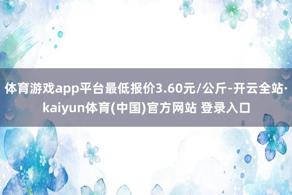 体育游戏app平台最低报价3.60元/公斤-开云全站·kaiyun体育(中国)官方网站 登录入口