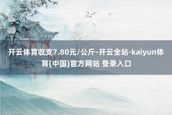 开云体育收支7.80元/公斤-开云全站·kaiyun体育(中国)官方网站 登录入口