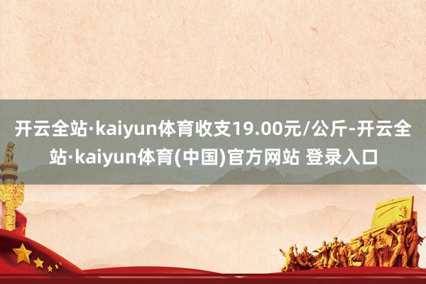 开云全站·kaiyun体育收支19.00元/公斤-开云全站·kaiyun体育(中国)官方网站 登录入口