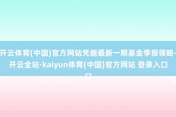 开云体育(中国)官方网站凭据最新一期基金季报领略-开云全站·kaiyun体育(中国)官方网站 登录入口