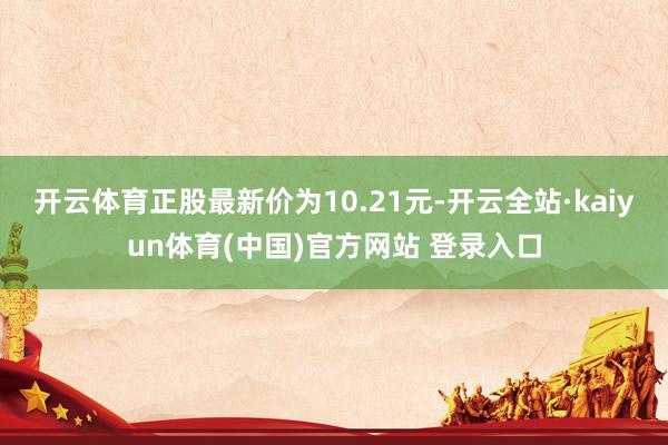 开云体育正股最新价为10.21元-开云全站·kaiyun体育(中国)官方网站 登录入口