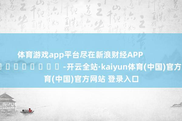 体育游戏app平台尽在新浪财经APP            													-开云全站·kaiyun体育(中国)官方网站 登录入口