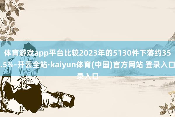 体育游戏app平台比较2023年的5130件下落约35.5%-开云全站·kaiyun体育(中国)官方网站 登录入口