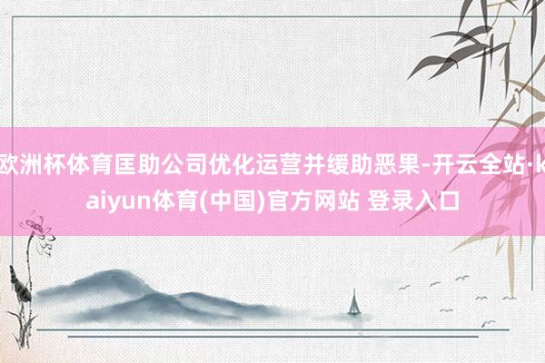 欧洲杯体育匡助公司优化运营并缓助恶果-开云全站·kaiyun体育(中国)官方网站 登录入口