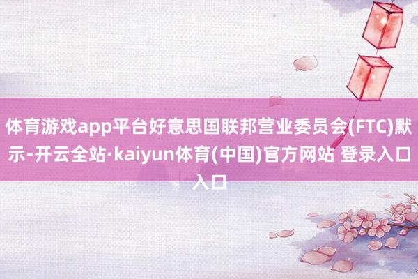 体育游戏app平台好意思国联邦营业委员会(FTC)默示-开云全站·kaiyun体育(中国)官方网站 登录入口