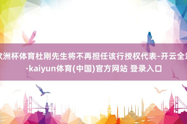 欧洲杯体育杜刚先生将不再担任该行授权代表-开云全站·kaiyun体育(中国)官方网站 登录入口
