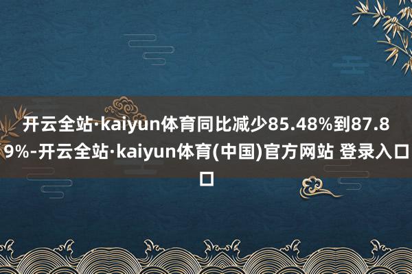 开云全站·kaiyun体育同比减少85.48%到87.89%-开云全站·kaiyun体育(中国)官方网站 登录入口