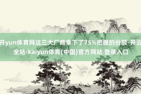开yun体育网这三大厂商拿下了75%把握的份额-开云全站·kaiyun体育(中国)官方网站 登录入口