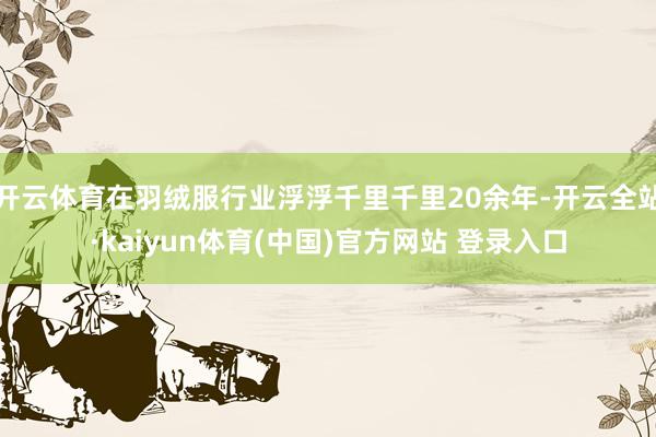 开云体育在羽绒服行业浮浮千里千里20余年-开云全站·kaiyun体育(中国)官方网站 登录入口