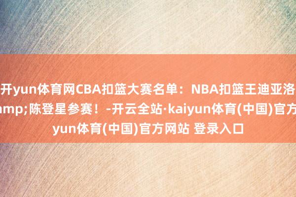 开yun体育网CBA扣篮大赛名单：NBA扣篮王迪亚洛领衔 矣进宏&陈登星参赛！-开云全站·kaiyun体育(中国)官方网站 登录入口
