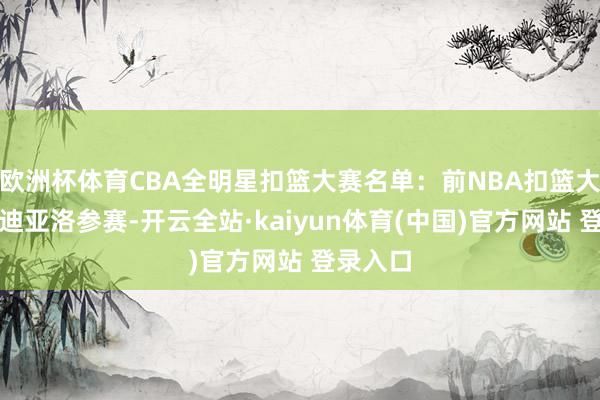 欧洲杯体育CBA全明星扣篮大赛名单：前NBA扣篮大赛冠军迪亚洛参赛-开云全站·kaiyun体育(中国)官方网站 登录入口