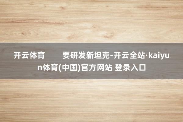 开云体育        要研发新坦克-开云全站·kaiyun体育(中国)官方网站 登录入口