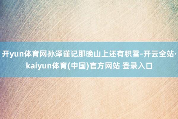 开yun体育网孙泽谨记那晚山上还有积雪-开云全站·kaiyun体育(中国)官方网站 登录入口