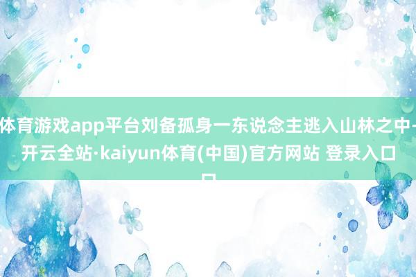 体育游戏app平台刘备孤身一东说念主逃入山林之中-开云全站·kaiyun体育(中国)官方网站 登录入口