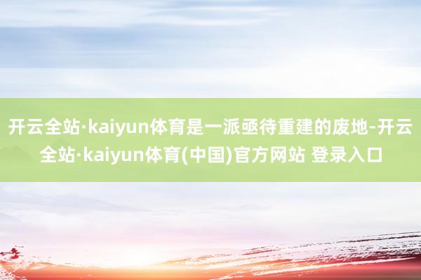 开云全站·kaiyun体育是一派亟待重建的废地-开云全站·kaiyun体育(中国)官方网站 登录入口