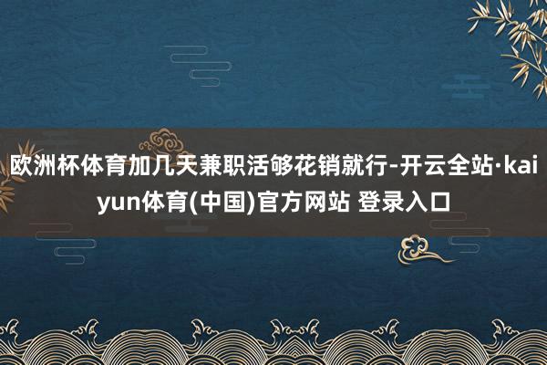 欧洲杯体育加几天兼职活够花销就行-开云全站·kaiyun体育(中国)官方网站 登录入口