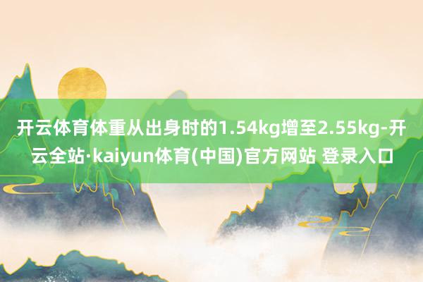 开云体育体重从出身时的1.54kg增至2.55kg-开云全站·kaiyun体育(中国)官方网站 登录入口