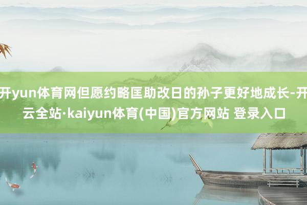 开yun体育网但愿约略匡助改日的孙子更好地成长-开云全站·kaiyun体育(中国)官方网站 登录入口
