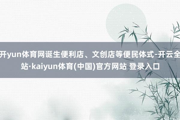开yun体育网诞生便利店、文创店等便民体式-开云全站·kaiyun体育(中国)官方网站 登录入口