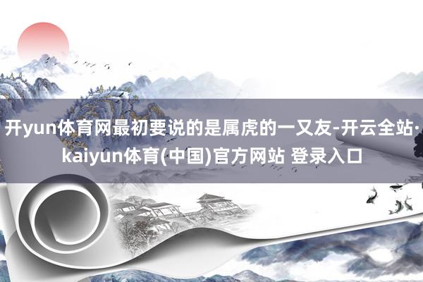 开yun体育网最初要说的是属虎的一又友-开云全站·kaiyun体育(中国)官方网站 登录入口