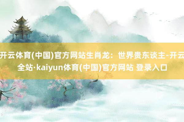 开云体育(中国)官方网站生肖龙：世界贵东谈主-开云全站·kaiyun体育(中国)官方网站 登录入口