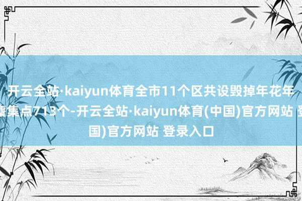 开云全站·kaiyun体育全市11个区共设毁掉年花年桔临时麇集点713个-开云全站·kaiyun体育(中国)官方网站 登录入口