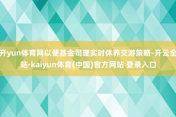 开yun体育网以便基金司理实时休养交游策略-开云全站·kaiyun体育(中国)官方网站 登录入口