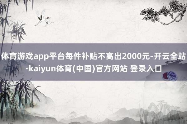 体育游戏app平台每件补贴不高出2000元-开云全站·kaiyun体育(中国)官方网站 登录入口